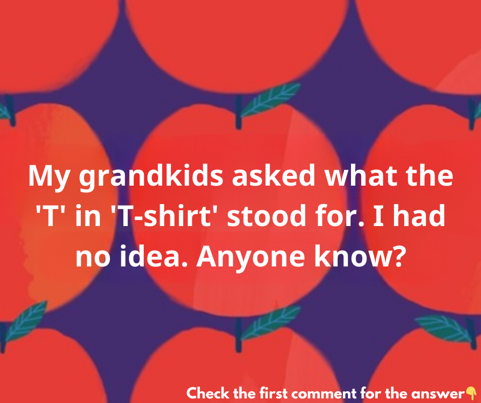 My grandkids asked what the “T” in “T-shirt” stood for. I had no idea. Anyone know? My grandkids asked what the “T” in “T-shirt” stood for. I had no idea. Anyone know?