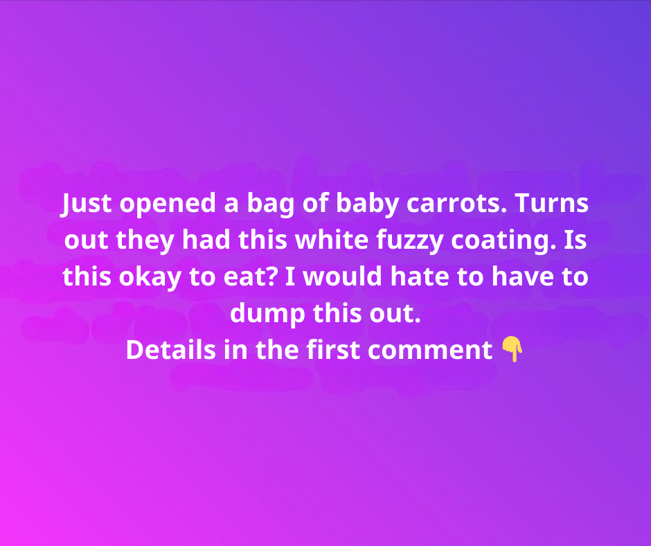 Just opened a bag of baby carrots. Turns out they had this white fuzzy coating. Is this okay to eat? I would hate to have to dump this out. Just opened a bag of baby carrots. Turns out they had this white fuzzy coating. Is this okay to eat? I would hate to have to dump this out.