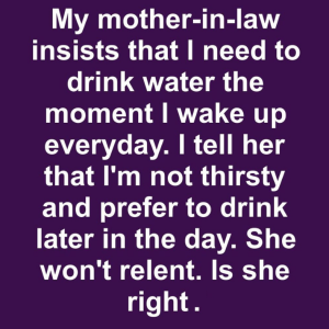 My mother-in-law insists that I need to drink water the moment I wake up everyday. I tell her that I’m not thirsty and prefer to drink later in the day. Is she right